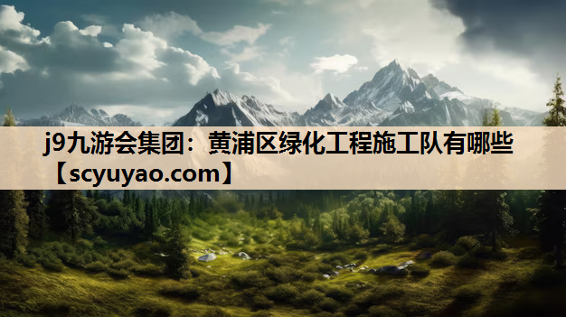 j9九游会集团：黄浦区绿化工程施工队有哪些